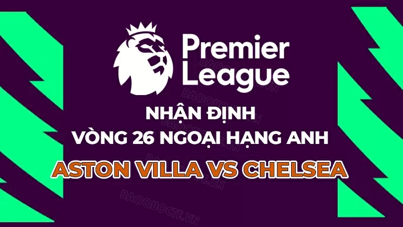 Nhận định, dự đoán tỷ số Aston Villa vs Chelsea, 00h30 ngày 23/2 - vòng 26 Ngoại hạng Anh